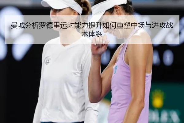 曼城分析罗德里远射能力提升如何重塑中场与进攻战术体系
