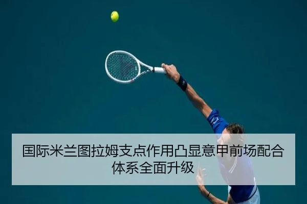 国际米兰图拉姆支点作用凸显意甲前场配合体系全面升级