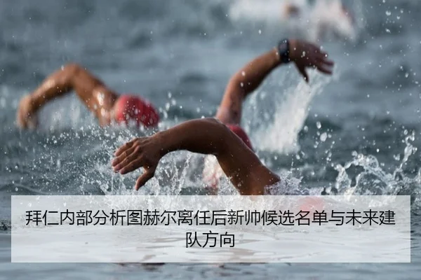 拜仁内部分析图赫尔离任后新帅候选名单与未来建队方向