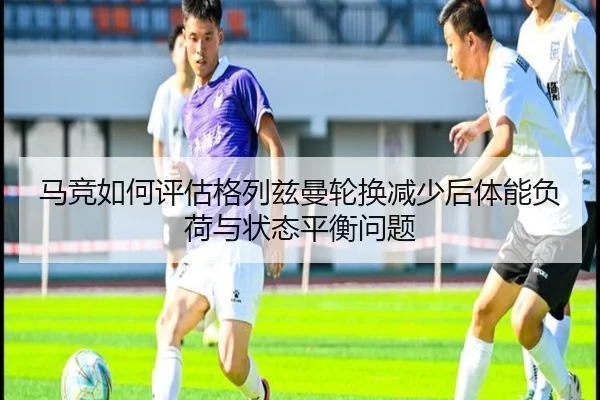 马竞如何评估格列兹曼轮换减少后体能负荷与状态平衡问题 | kaiyun