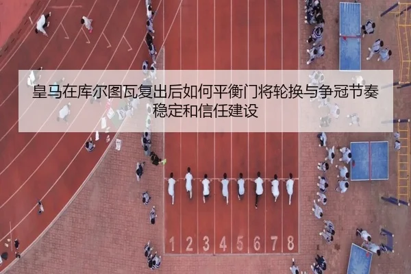 皇马在库尔图瓦复出后如何平衡门将轮换与争冠节奏稳定和信任建设 - kaiyun