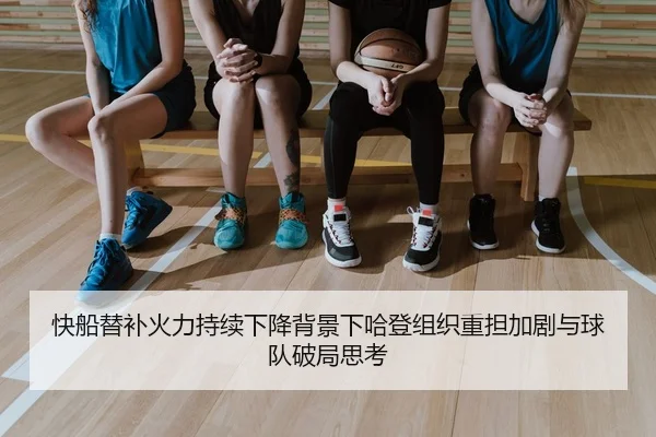 快船替补火力持续下降背景下哈登组织重担加剧与球队破局思考 - kaiyun